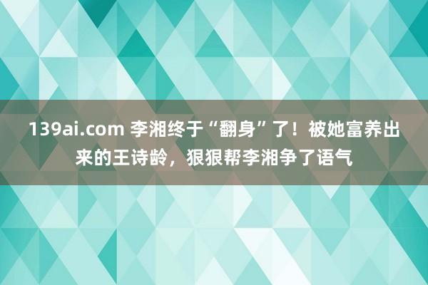 139ai.com 李湘终于“翻身”了！被她富养出来的王诗龄，狠狠帮李湘争了语气