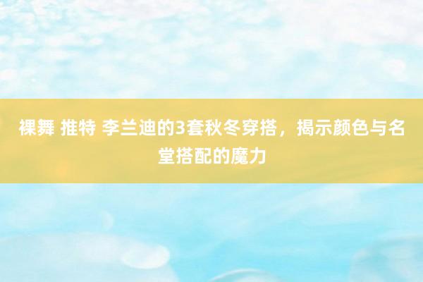 裸舞 推特 李兰迪的3套秋冬穿搭，揭示颜色与名堂搭配的魔力