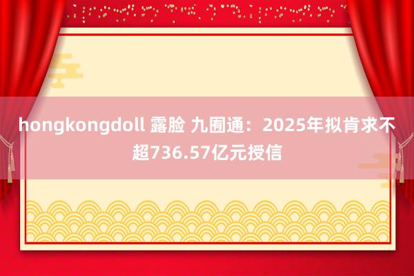 hongkongdoll 露脸 九囿通：2025年拟肯求不超736.57亿元授信