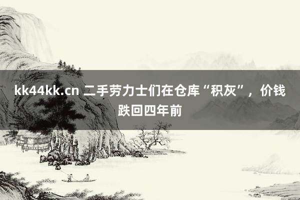 kk44kk.cn 二手劳力士们在仓库“积灰”，价钱跌回四年前