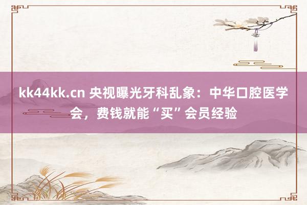 kk44kk.cn 央视曝光牙科乱象：中华口腔医学会，费钱就能“买”会员经验