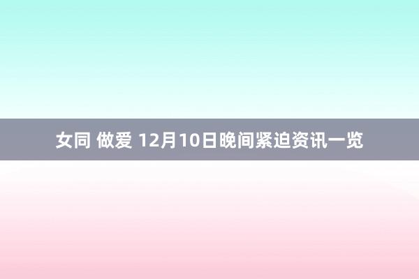 女同 做爱 12月10日晚间紧迫资讯一览