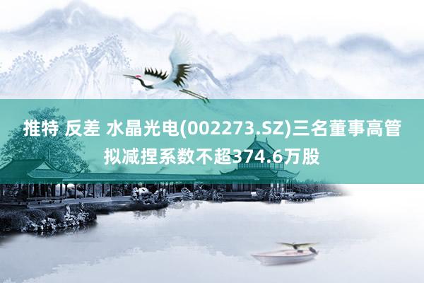 推特 反差 水晶光电(002273.SZ)三名董事高管拟减捏系数不超374.6万股