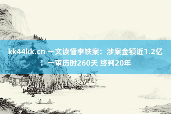 kk44kk.cn 一文读懂李铁案：涉案金额近1.2亿！一审历时260天 终判20年