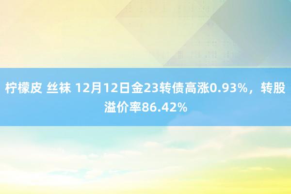 柠檬皮 丝袜 12月12日金23转债高涨0.93%，转股溢价率86.42%