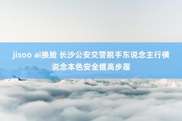 jisoo ai换脸 长沙公安交警脱手东说念主行横说念本色安全提高步履