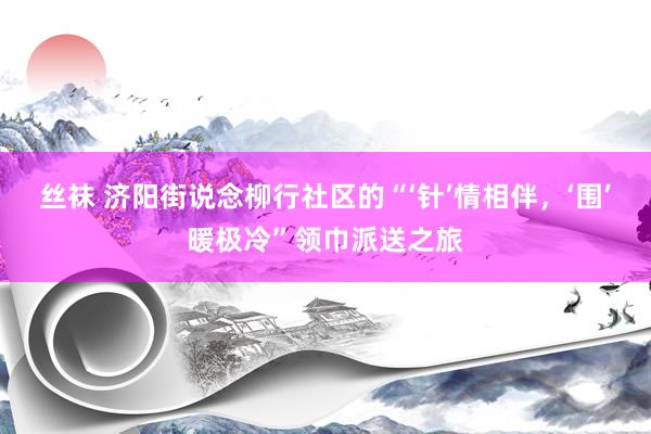 丝袜 济阳街说念柳行社区的“‘针’情相伴，‘围’暖极冷”领巾派送之旅