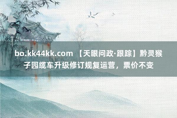 bo.kk44kk.com 【天眼问政·跟踪】黔灵猴子园缆车升级修订规复运营，票价不变