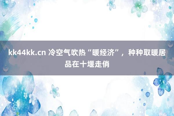 kk44kk.cn 冷空气吹热“暖经济”，种种取暖居品在十堰走俏