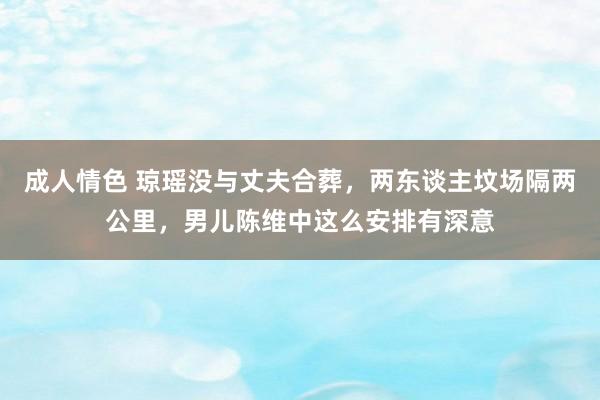 成人情色 琼瑶没与丈夫合葬，两东谈主坟场隔两公里，男儿陈维中这么安排有深意