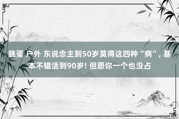 跳蛋 户外 东说念主到50岁莫得这四种“病”， 基本不错活到90岁! 但愿你一个也没占