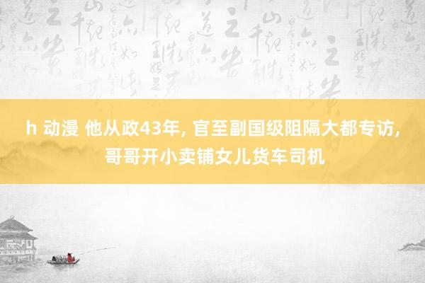 h 动漫 他从政43年， 官至副国级阻隔大都专访， 哥哥开小卖铺女儿货车司机