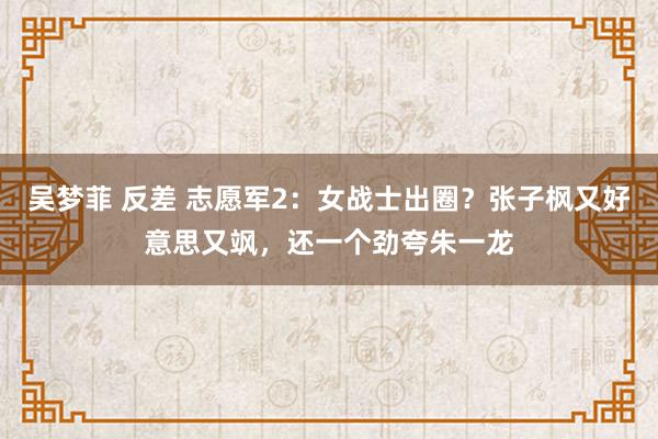 吴梦菲 反差 志愿军2：女战士出圈？张子枫又好意思又飒，还一个劲夸朱一龙