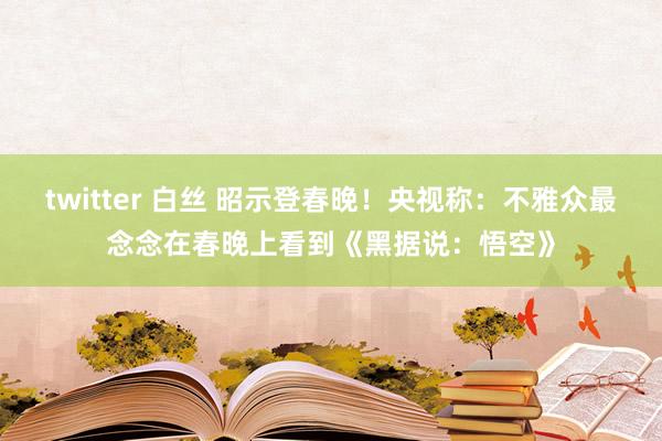 twitter 白丝 昭示登春晚！央视称：不雅众最念念在春晚上看到《黑据说：悟空》