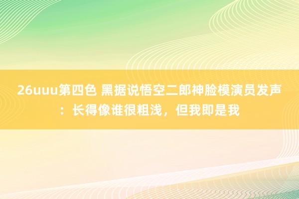 26uuu第四色 黑据说悟空二郎神脸模演员发声：长得像谁很粗浅，但我即是我