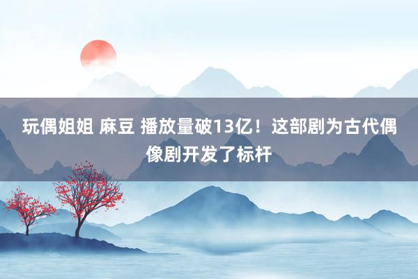 玩偶姐姐 麻豆 播放量破13亿！这部剧为古代偶像剧开发了标杆