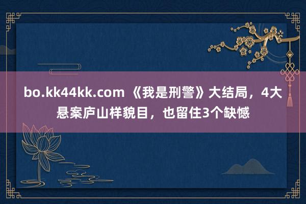 bo.kk44kk.com 《我是刑警》大结局，4大悬案庐山样貌目，也留住3个缺憾