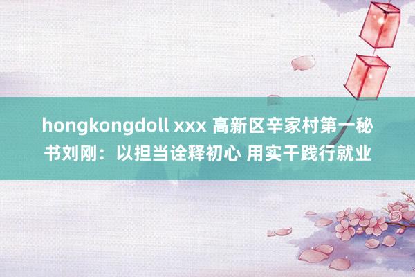 hongkongdoll xxx 高新区辛家村第一秘书刘刚：以担当诠释初心 用实干践行就业