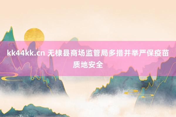 kk44kk.cn 无棣县商场监管局多措并举严保疫苗质地安全