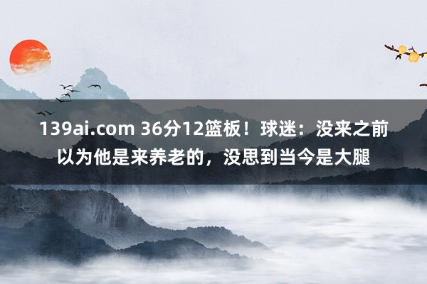 139ai.com 36分12篮板！球迷：没来之前以为他是来养老的，没思到当今是大腿