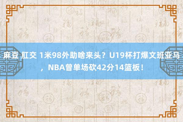 麻豆 肛交 1米98外助啥来头？U19杯打爆文班亚马，NBA曾单场砍42分14篮板！