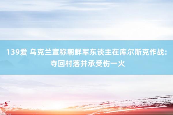 139爱 乌克兰宣称朝鲜军东谈主在库尔斯克作战: 夺回村落并承受伤一火