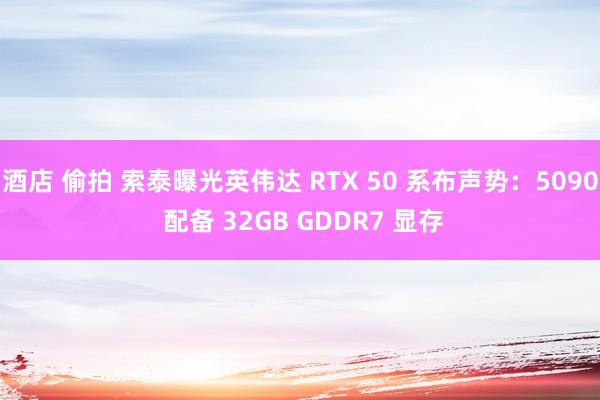 酒店 偷拍 索泰曝光英伟达 RTX 50 系布声势：5090 配备 32GB GDDR7 显存