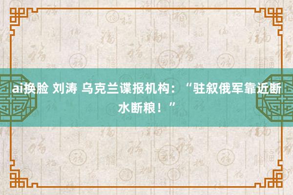 ai换脸 刘涛 乌克兰谍报机构：“驻叙俄军靠近断水断粮！”