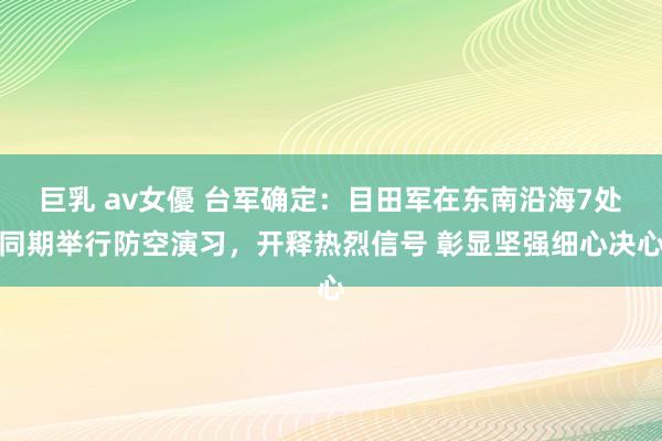 巨乳 av女優 台军确定：目田军在东南沿海7处同期举行防空演习，开释热烈信号 彰显坚强细心决心