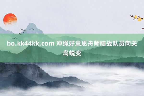 bo.kk44kk.com 冲绳好意思舟师陆战队员向关岛蜕变