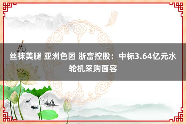 丝袜美腿 亚洲色图 浙富控股：中标3.64亿元水轮机采购面容