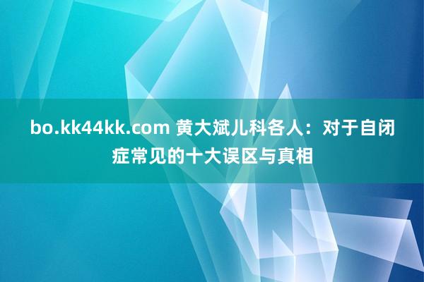 bo.kk44kk.com 黄大斌儿科各人：对于自闭症常见的十大误区与真相