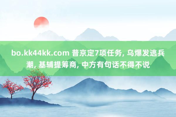 bo.kk44kk.com 普京定7项任务， 乌爆发逃兵潮， 基辅提筹商， 中方有句话不得不说