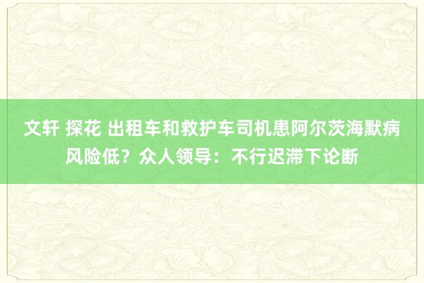 文轩 探花 出租车和救护车司机患阿尔茨海默病风险低？众人领导：不行迟滞下论断