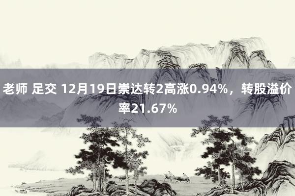 老师 足交 12月19日崇达转2高涨0.94%，转股溢价率21.67%