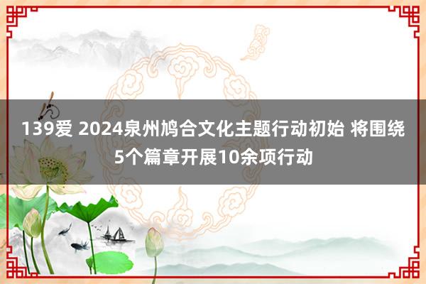 139爱 2024泉州鸠合文化主题行动初始 将围绕5个篇章开展10余项行动