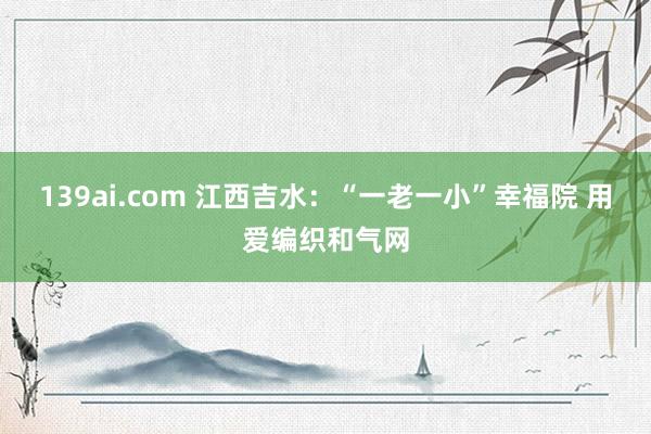 139ai.com 江西吉水：“一老一小”幸福院 用爱编织和气网