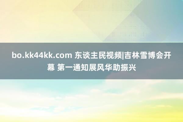 bo.kk44kk.com 东谈主民视频|吉林雪博会开幕 第一通知展风华助振兴