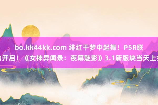 bo.kk44kk.com 绯红于梦中起舞！P5R联动开启！《女神异闻录：夜幕魅影》3.1新版块当天上线