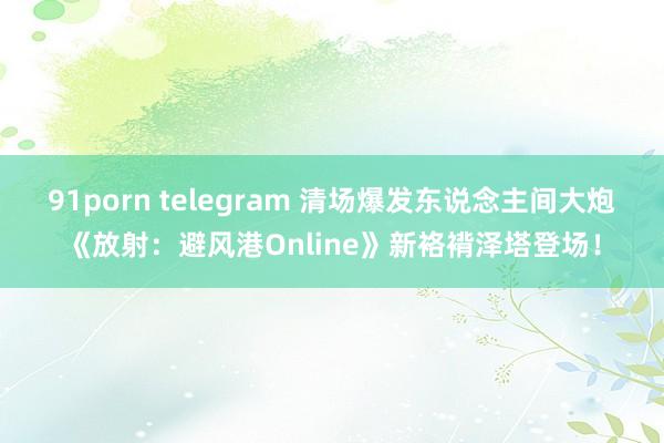 91porn telegram 清场爆发东说念主间大炮《放射：避风港Online》新袼褙泽塔登场！