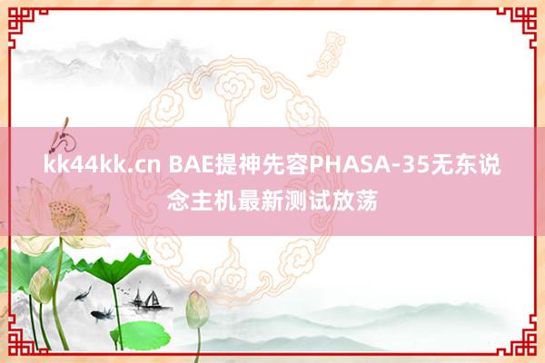 kk44kk.cn BAE提神先容PHASA-35无东说念主机最新测试放荡