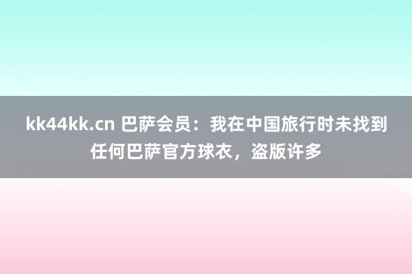 kk44kk.cn 巴萨会员：我在中国旅行时未找到任何巴萨官方球衣，盗版许多