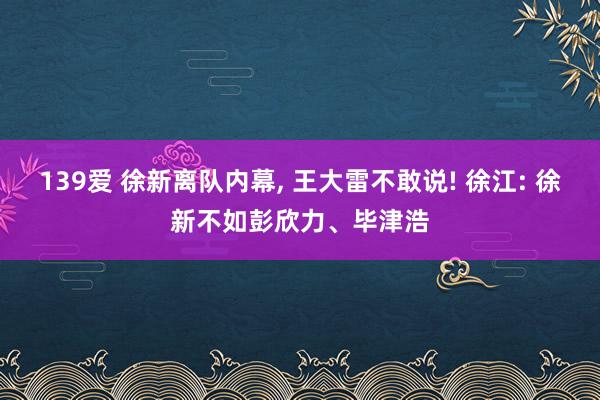 139爱 徐新离队内幕， 王大雷不敢说! 徐江: 徐新不如彭欣力、毕津浩