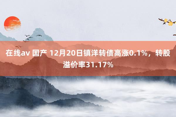 在线av 国产 12月20日镇洋转债高涨0.1%，转股溢价率31.17%