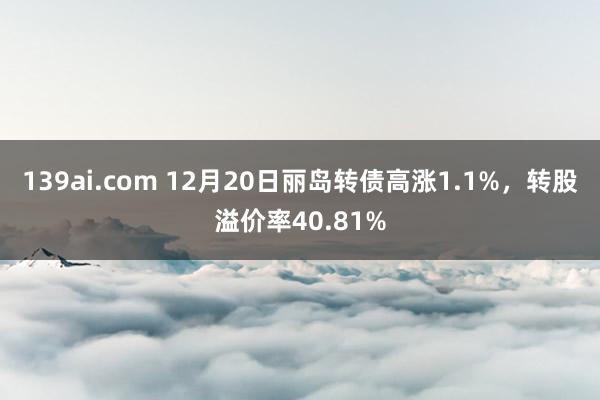 139ai.com 12月20日丽岛转债高涨1.1%，转股溢价率40.81%