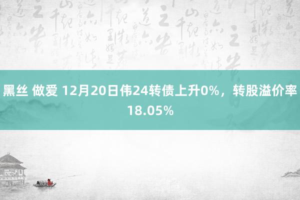 黑丝 做爱 12月20日伟24转债上升0%，转股溢价率18.05%