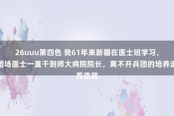 26uuu第四色 我61年来新疆在医士班学习，从团场医士一直干到师大病院院长，离不开兵团的培养造就