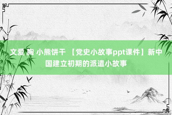 文爱 胸 小熊饼干 【党史小故事ppt课件】新中国建立初期的派遣小故事