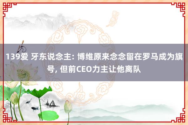 139爱 牙东说念主: 博维原来念念留在罗马成为旗号， 但前CEO力主让他离队