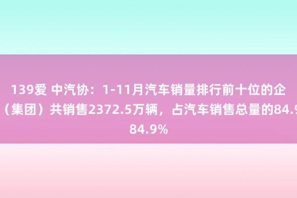 139爱 中汽协：1-11月汽车销量排行前十位的企业（集团）共销售2372.5万辆，占汽车销售总量的84.9%